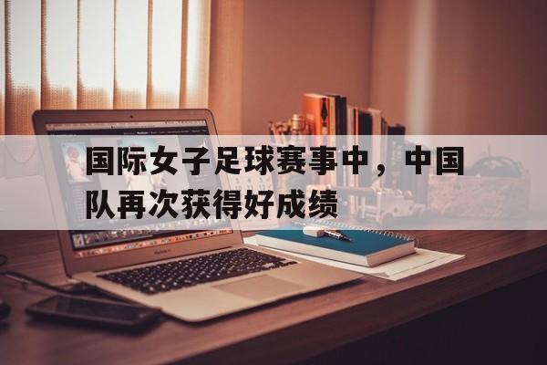 国际女子足球赛事中,中国队再次获得好成绩() 国际女子足球赛事中,中国队再次获得好成绩()